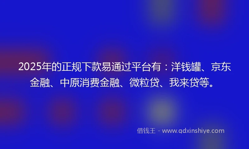 2025年的正规下款易通过平台有：洋钱罐、京东金融、中原消费金融、微粒贷、我来贷等。