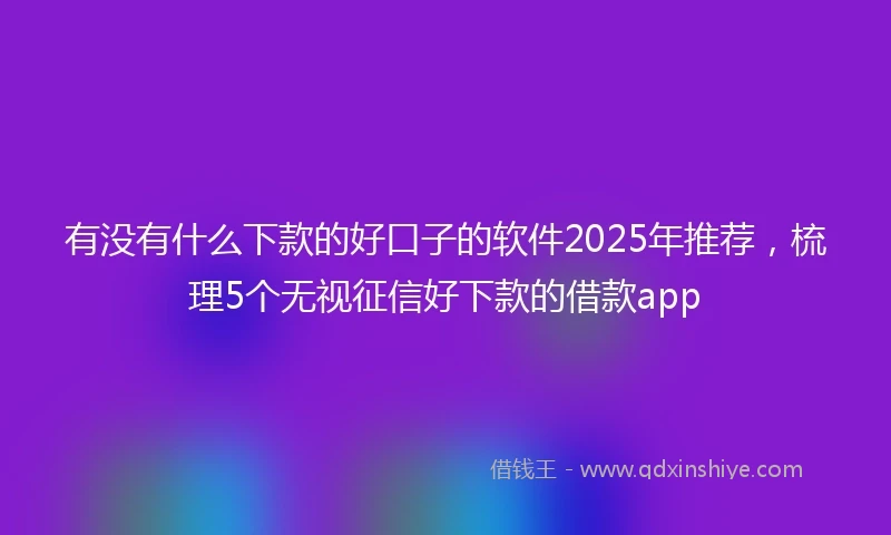 有没有什么下款的好口子的软件2025年推荐，梳理5个无视征信好下款的借款app