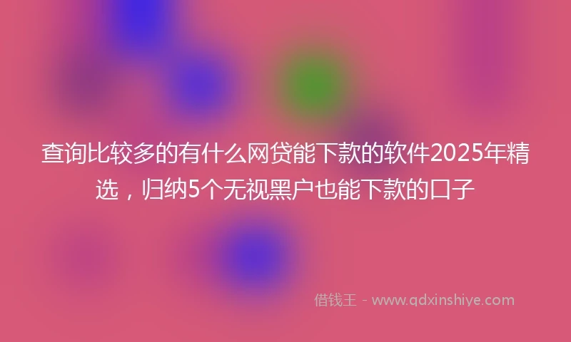查询比较多的有什么网贷能下款的软件2025年精选，归纳5个无视黑户也能下款的口子