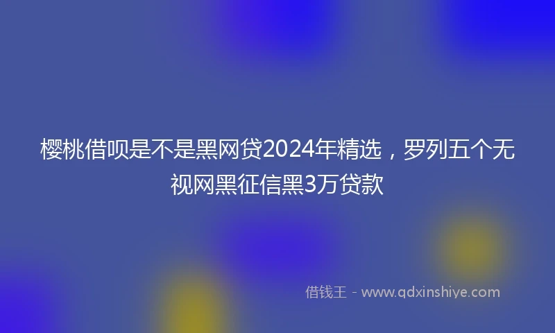 樱桃借呗是不是黑网贷2024年精选，罗列五个无视网黑征信黑3万贷款