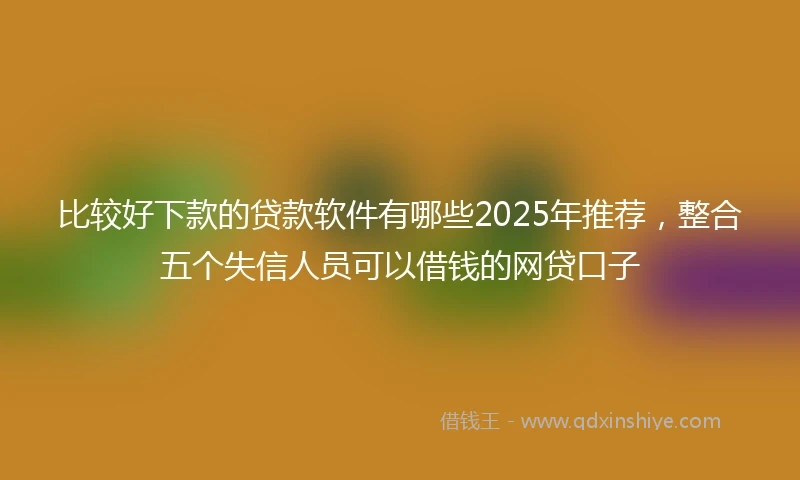 比较好下款的贷款软件有哪些2025年推荐，整合五个失信人员可以借钱的网贷口子