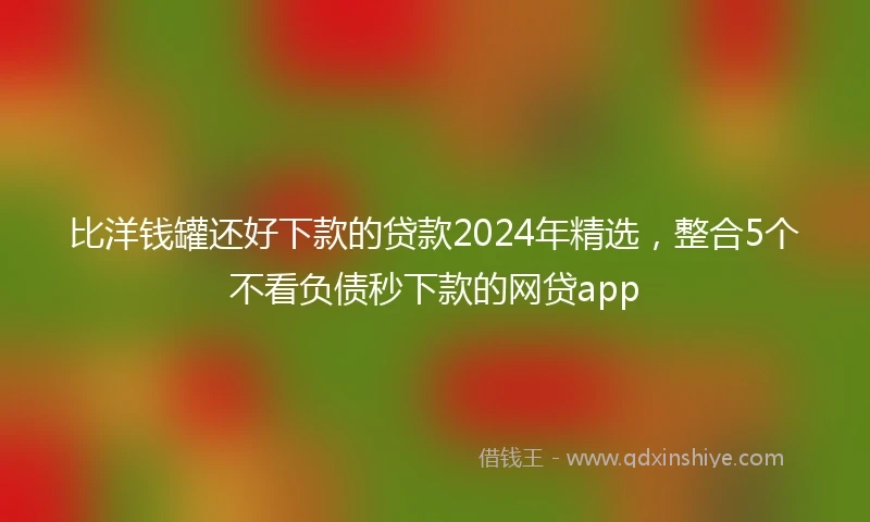 比洋钱罐还好下款的贷款2024年精选，整合5个不看负债秒下款的网贷app