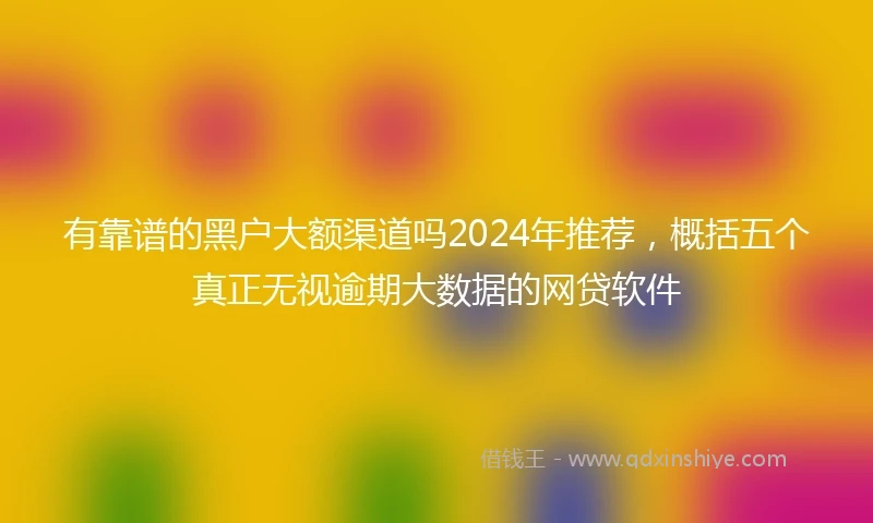 有靠谱的黑户大额渠道吗2024年推荐，概括五个真正无视逾期大数据的网贷软件