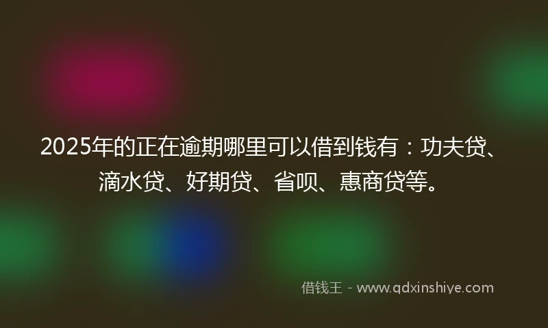 2025年的正在逾期哪里可以借到钱有：功夫贷、滴水贷、好期贷、省呗、惠商贷等。