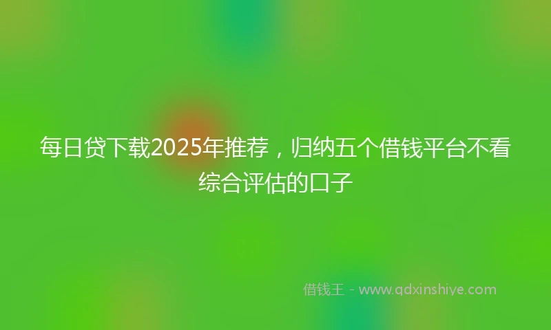 每日贷下载2025年推荐，归纳五个借钱平台不看综合评估的口子