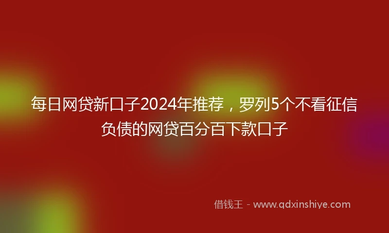 每日网贷新口子2024年推荐，罗列5个不看征信负债的网贷百分百下款口子