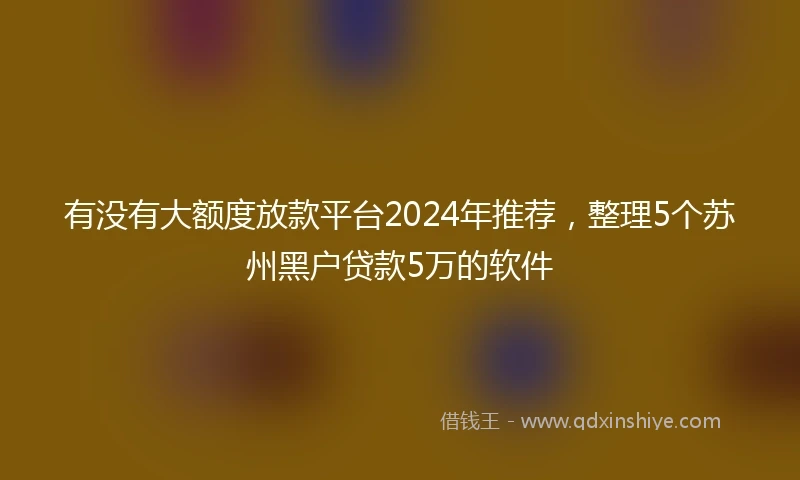 有没有大额度放款平台2024年推荐，整理5个苏州黑户贷款5万的软件