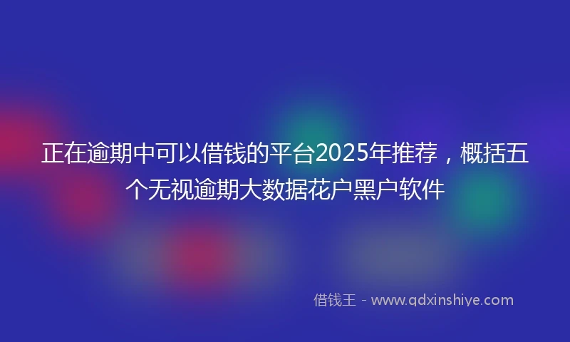 正在逾期中可以借钱的平台2025年推荐，概括五个无视逾期大数据花户黑户软件
