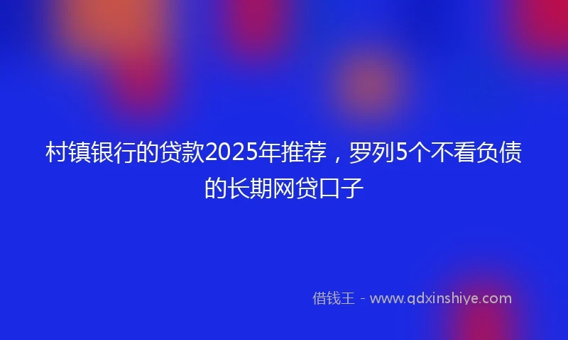 村镇银行的贷款2025年推荐，罗列5个不看负债的长期网贷口子