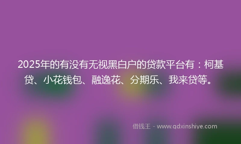 2025年的有没有无视黑白户的贷款平台有：柯基贷、小花钱包、融逸花、分期乐、我来贷等。