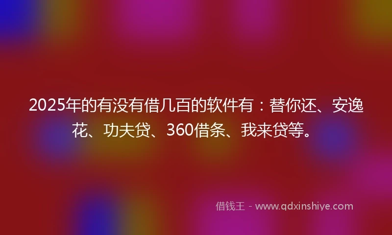 2025年的有没有借几百的软件有：替你还、安逸花、功夫贷、360借条、我来贷等。