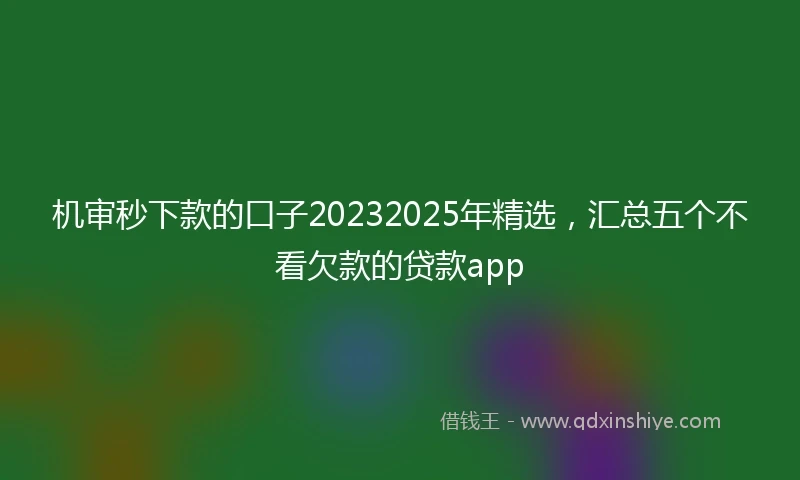 机审秒下款的口子20232025年精选，汇总五个不看欠款的贷款app