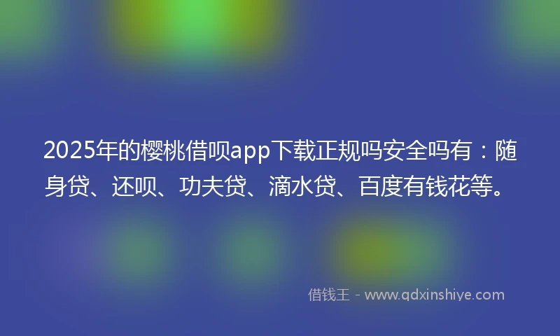 2025年的樱桃借呗app下载正规吗安全吗有：随身贷、还呗、功夫贷、滴水贷、百度有钱花等。