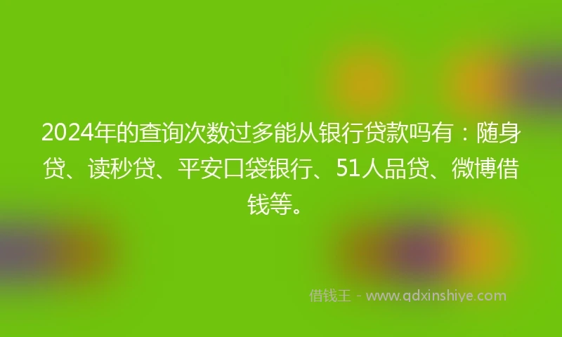 2024年的查询次数过多能从银行贷款吗有：随身贷、读秒贷、平安口袋银行、51人品贷、微博借钱等。