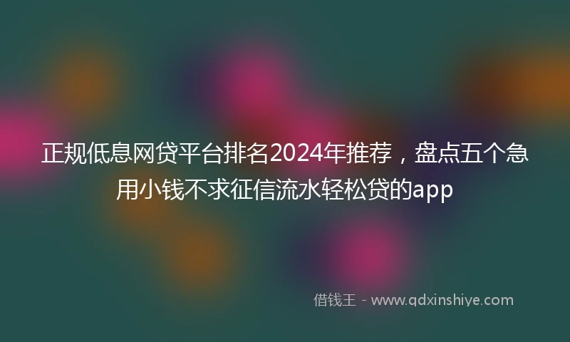 正规低息网贷平台排名2024年推荐，盘点五个急用小钱不求征信流水轻松贷的app