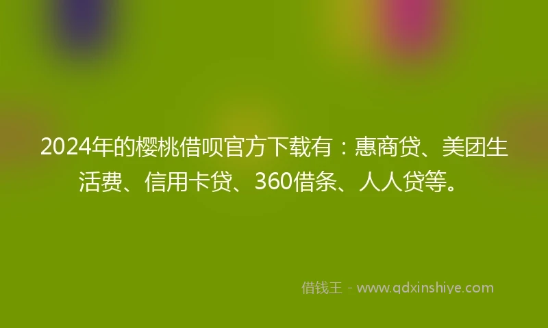 2024年的樱桃借呗官方下载有：惠商贷、美团生活费、信用卡贷、360借条、人人贷等。