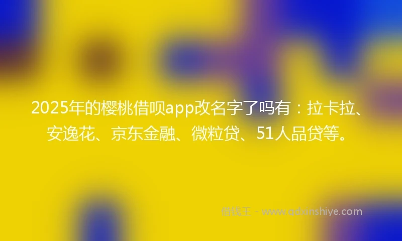 2025年的樱桃借呗app改名字了吗有：拉卡拉、安逸花、京东金融、微粒贷、51人品贷等。