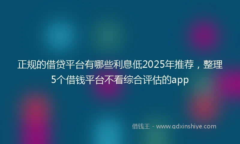 正规的借贷平台有哪些利息低2025年推荐，整理5个借钱平台不看综合评估的app