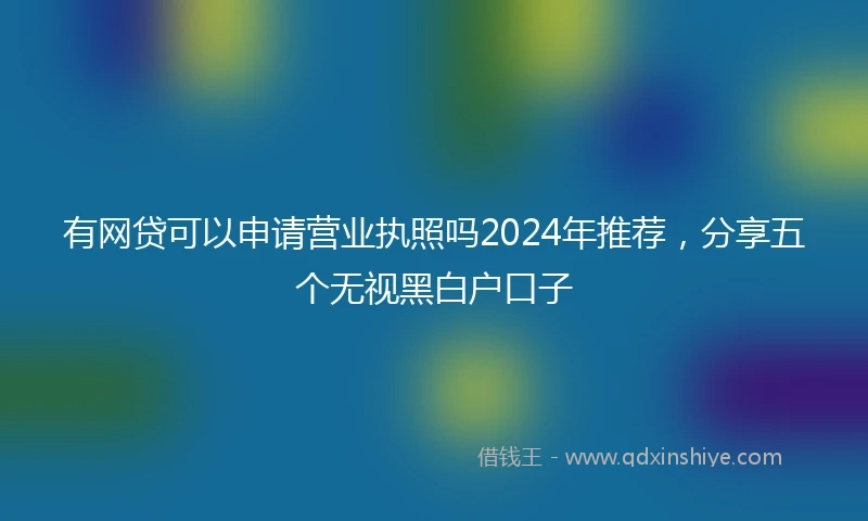 有网贷可以申请营业执照吗2024年推荐，分享五个无视黑白户口子