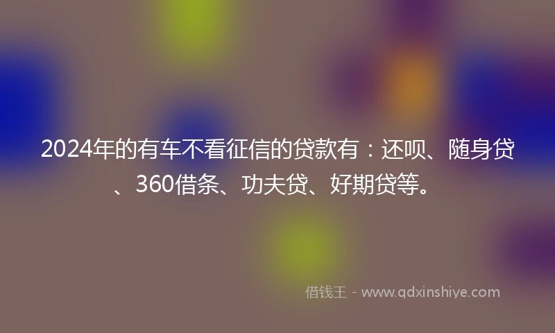 2024年的有车不看征信的贷款有：还呗、随身贷、360借条、功夫贷、好期贷等。