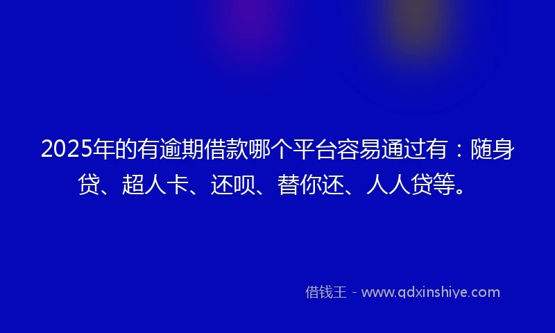 2025年的有逾期借款哪个平台容易通过有：随身贷、超人卡、还呗、替你还、人人贷等。
