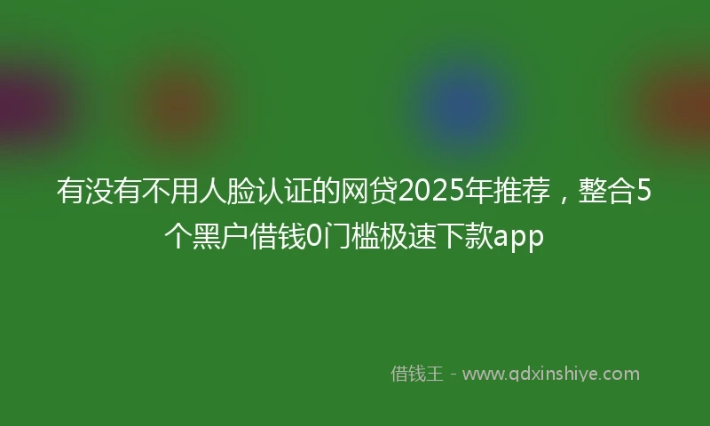 有没有不用人脸认证的网贷2025年推荐，整合5个黑户借钱0门槛极速下款app