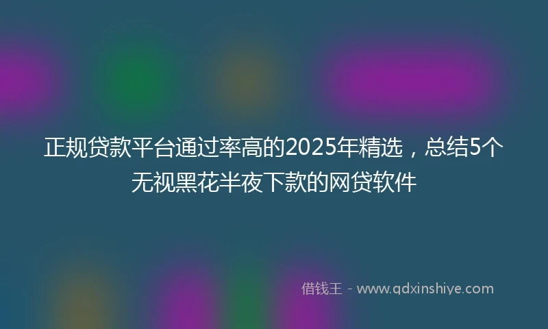 正规贷款平台通过率高的2025年精选，总结5个无视黑花半夜下款的网贷软件