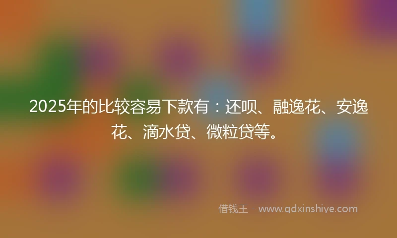 2025年的比较容易下款有：还呗、融逸花、安逸花、滴水贷、微粒贷等。