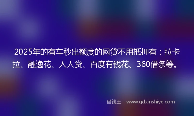 2025年的有车秒出额度的网贷不用抵押有：拉卡拉、融逸花、人人贷、百度有钱花、360借条等。