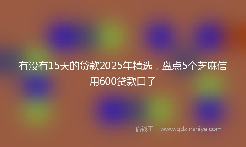 有没有15天的贷款2025年精选，盘点5个芝麻信用600贷款口子