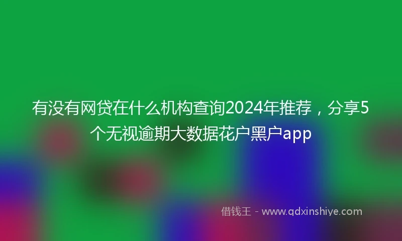 有没有网贷在什么机构查询2024年推荐，分享5个无视逾期大数据花户黑户app