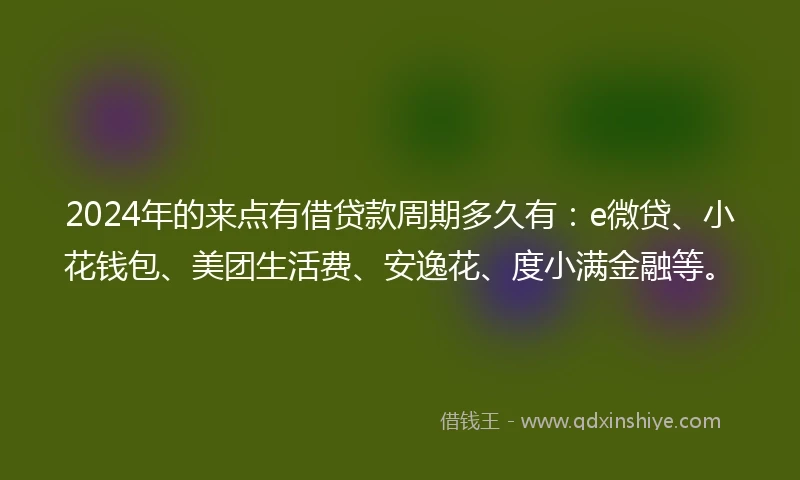 2024年的来点有借贷款周期多久有：e微贷、小花钱包、美团生活费、安逸花、度小满金融等。