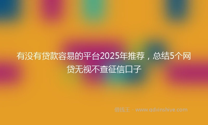 有没有贷款容易的平台2025年推荐，总结5个网贷无视不查征信口子