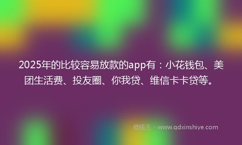2025年的比较容易放款的app有：小花钱包、美团生活费、投友圈、你我贷、维信卡卡贷等。