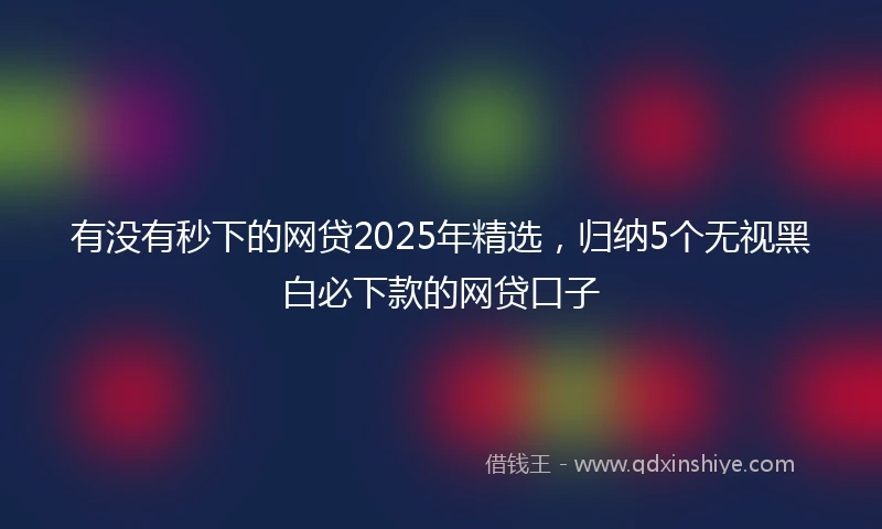 有没有秒下的网贷2025年精选，归纳5个无视黑白必下款的网贷口子