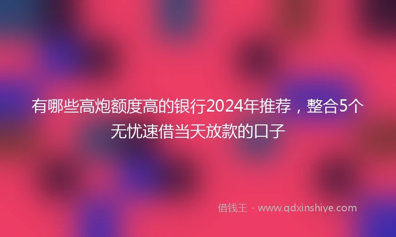 有哪些高炮额度高的银行2024年推荐，整合5个无忧速借当天放款的口子