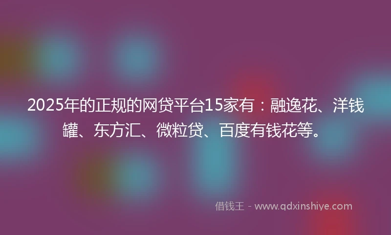 2025年的正规的网贷平台15家有：融逸花、洋钱罐、东方汇、微粒贷、百度有钱花等。