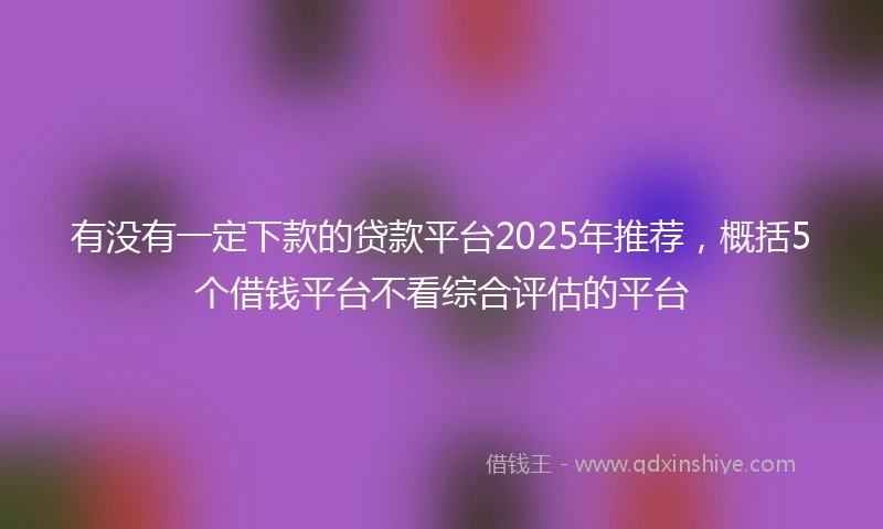 有没有一定下款的贷款平台2025年推荐，概括5个借钱平台不看综合评估的平台