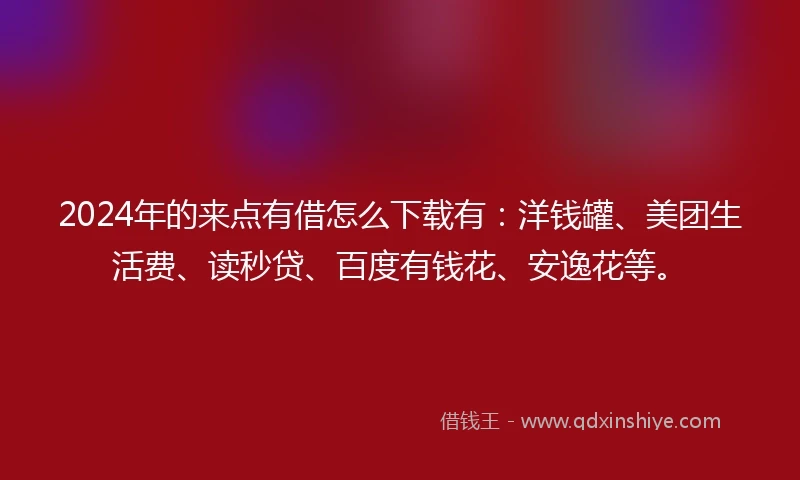 2024年的来点有借怎么下载有：洋钱罐、美团生活费、读秒贷、百度有钱花、安逸花等。