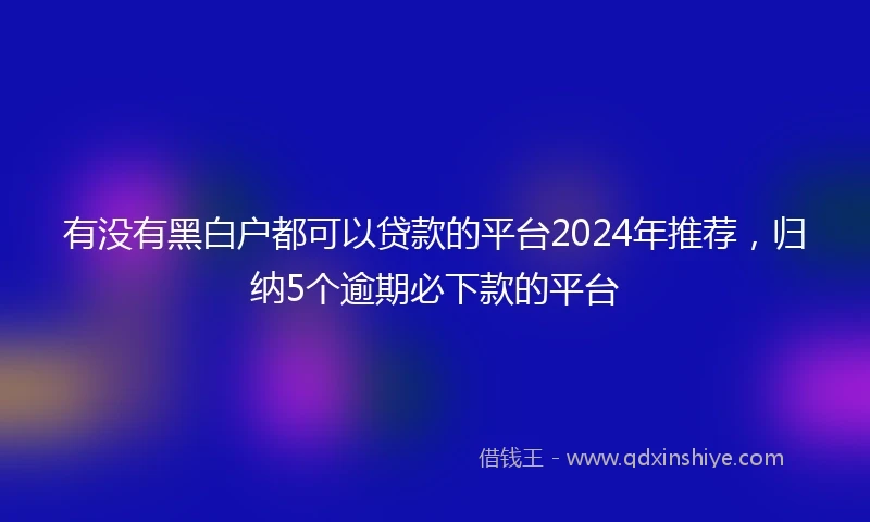 有没有黑白户都可以贷款的平台2024年推荐，归纳5个逾期必下款的平台