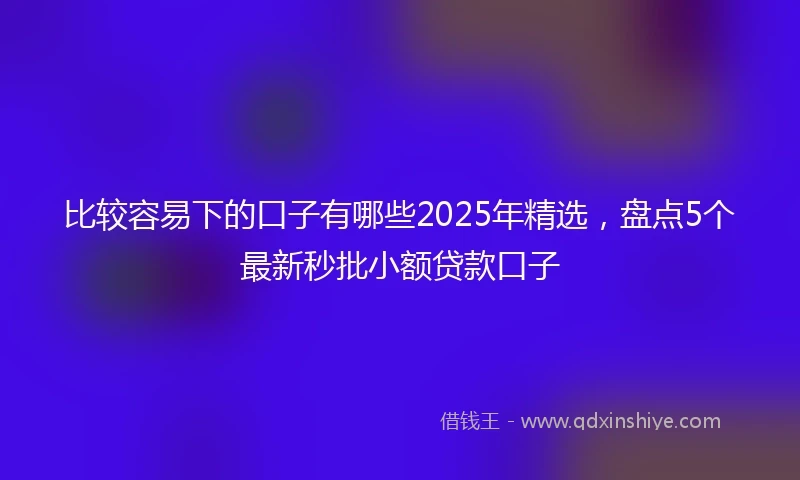 比较容易下的口子有哪些2025年精选，盘点5个最新秒批小额贷款口子