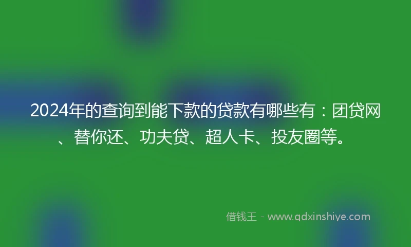 2024年的查询到能下款的贷款有哪些有：团贷网、替你还、功夫贷、超人卡、投友圈等。