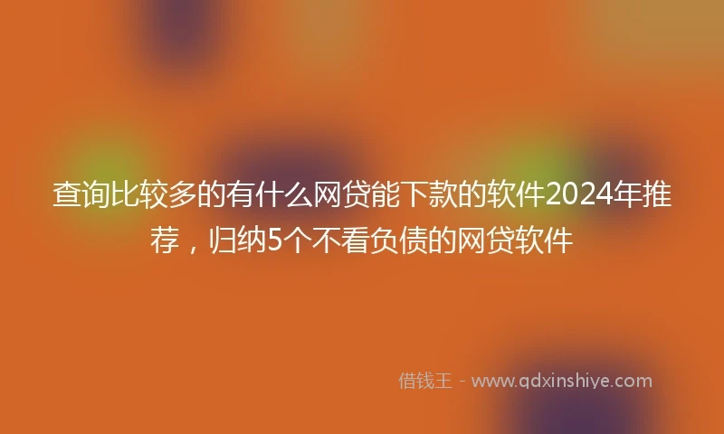 查询比较多的有什么网贷能下款的软件2024年推荐，归纳5个不看负债的网贷软件