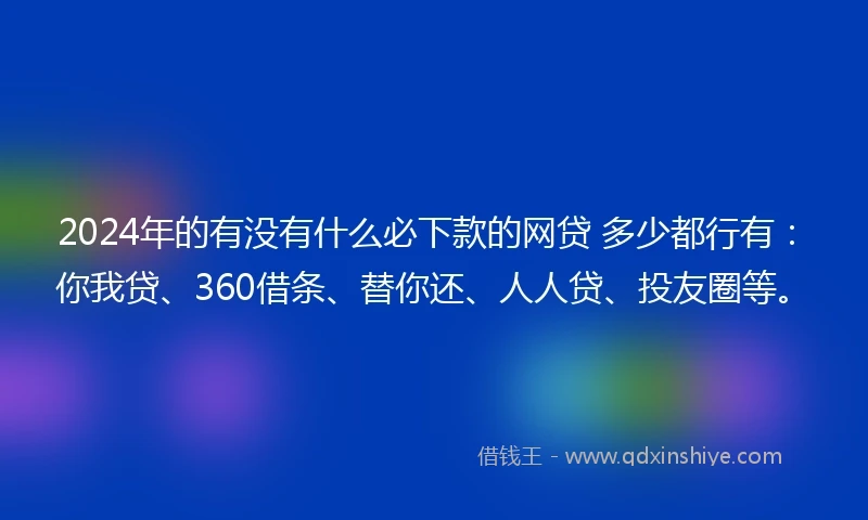 2024年的有没有什么必下款的网贷 多少都行有：你我贷、360借条、替你还、人人贷、投友圈等。
