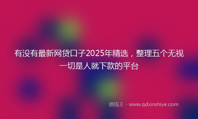 有没有最新网贷口子2025年精选，整理五个无视一切是人就下款的平台