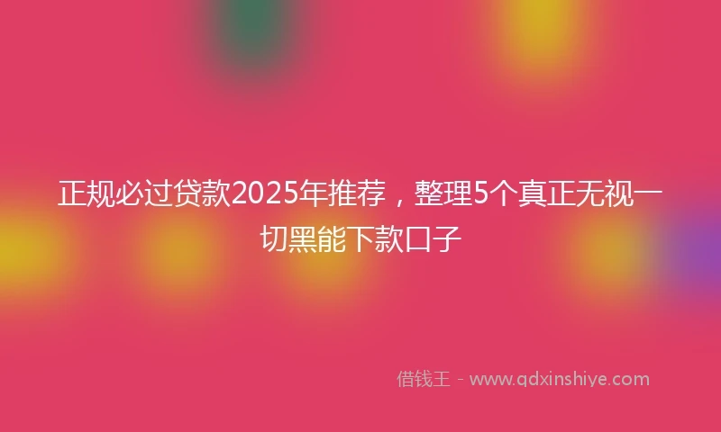 正规必过贷款2025年推荐，整理5个真正无视一切黑能下款口子