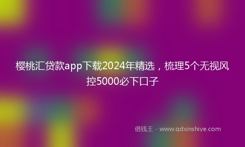 樱桃汇贷款app下载2024年精选,梳理5个无视风控5000必下口子