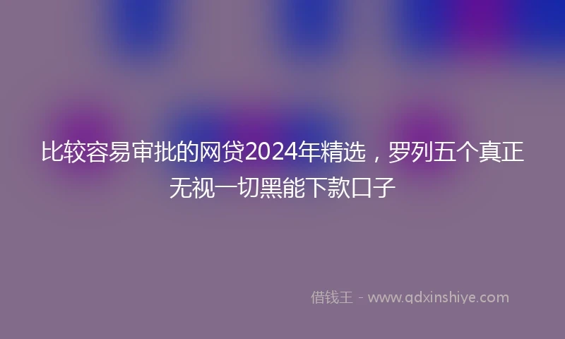 比较容易审批的网贷2024年精选，罗列五个真正无视一切黑能下款口子