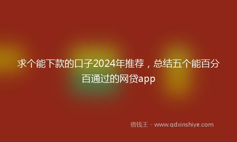 求个能下款的口子2024年推荐，总结五个能百分百通过的网贷app