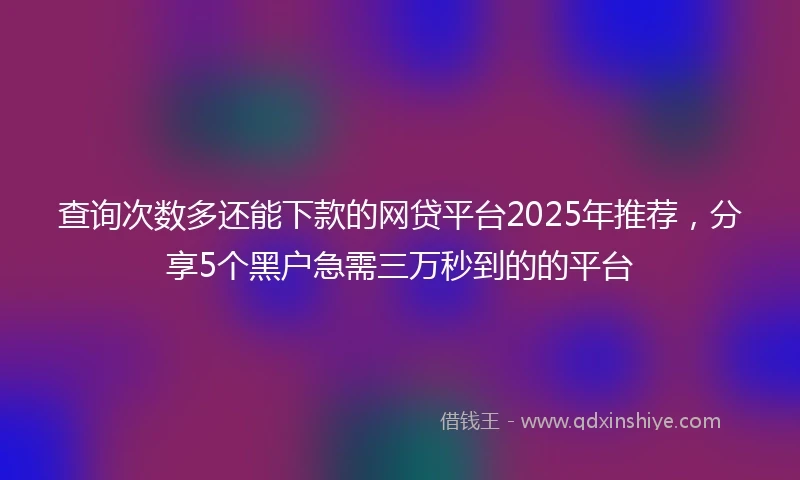 查询次数多还能下款的网贷平台2025年推荐，分享5个黑户急需三万秒到的的平台